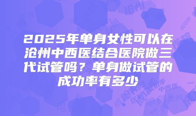 2025年单身女性可以在沧州中西医结合医院做三代试管吗?单身做试管的成功率有多少