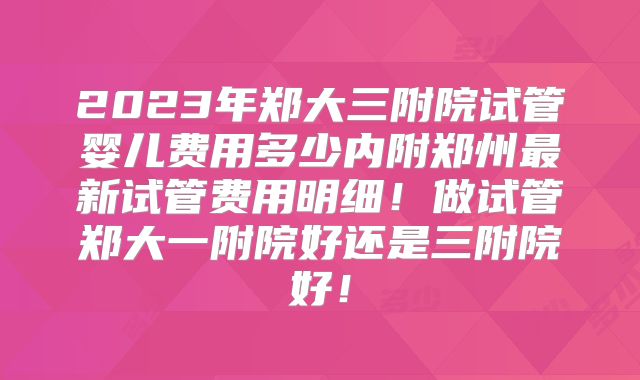 2023年郑大三附院试管婴儿费用多少内附郑州最新试管费用明细！做试管郑大一附院好还是三附院好！