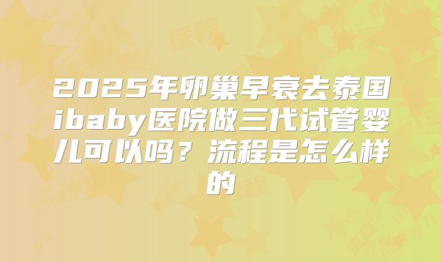 2025年卵巢早衰去泰国ibaby医院做三代试管婴儿可以吗?流程是怎么样的