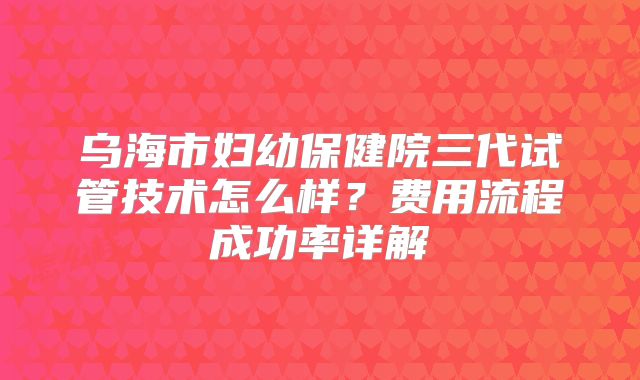 乌海市妇幼保健院三代试管技术怎么样？费用流程成功率详解
