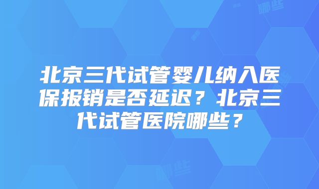 北京三代试管婴儿纳入医保报销是否延迟？北京三代试管医院哪些？