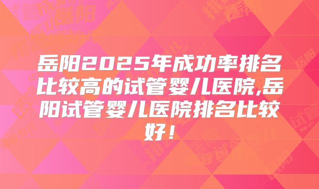岳阳2025年成功率排名比较高的试管婴儿医院,岳阳试管婴儿医院排名比较好!