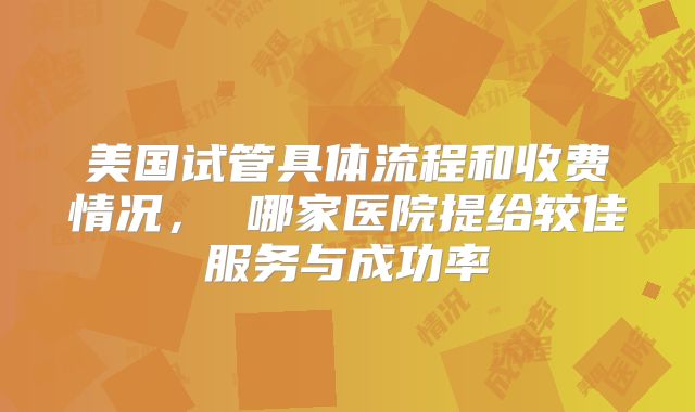 美国试管具体流程和收费情况， 哪家医院提给较佳服务与成功率