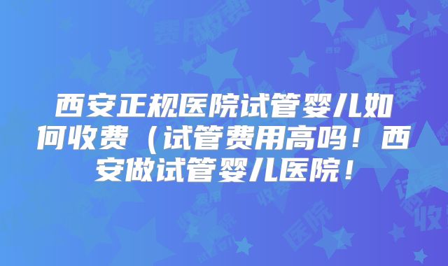 西安正规医院试管婴儿如何收费(试管费用高吗!西安做试管婴儿医院!