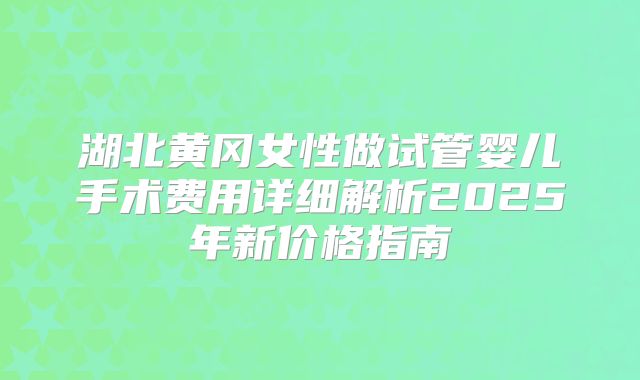 湖北黄冈女性做试管婴儿手术费用详细解析2025年新价格指南
