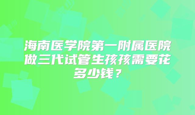 海南医学院第一附属医院做三代试管生孩孩需要花多少钱？