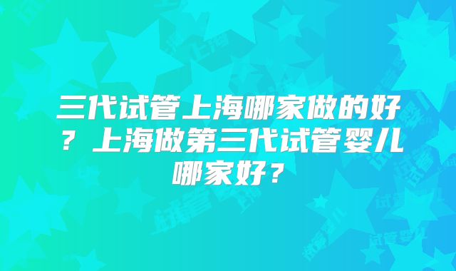 三代试管上海哪家做的好?上海做第三代试管婴儿哪家好?