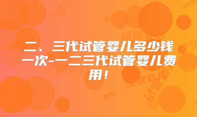 二、三代试管婴儿多少钱一次-一二三代试管婴儿费用!