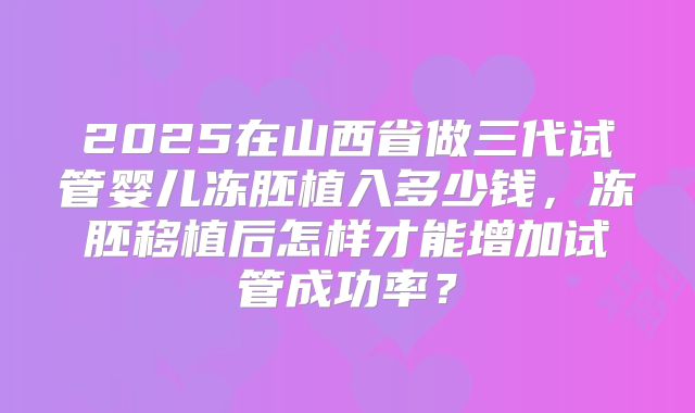 2025在山西省做三代试管婴儿冻胚植入多少钱，冻胚移植后怎样才能增加试管成功率？