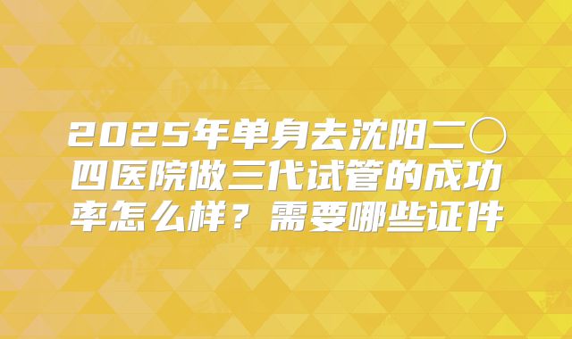 2025年单身去沈阳二〇四医院做三代试管的成功率怎么样?需要哪些证件