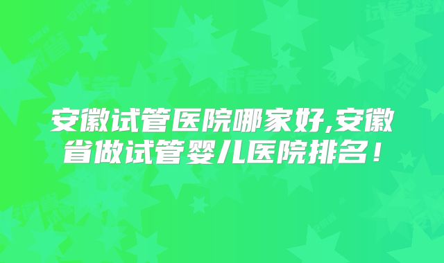 安徽试管医院哪家好,安徽省做试管婴儿医院排名！