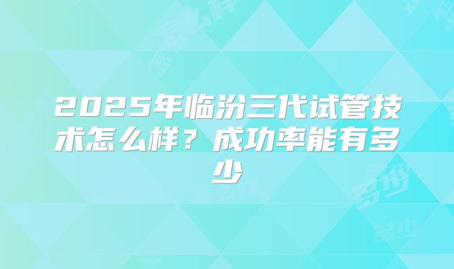 2025年临汾三代试管技术怎么样?成功率能有多少