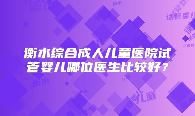 衡水综合成人儿童医院试管婴儿哪位医生比较好？