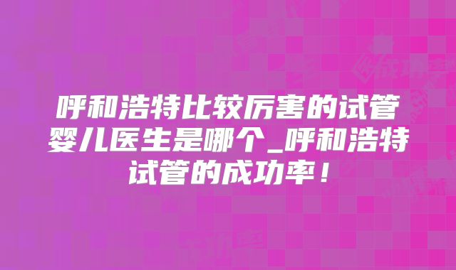 呼和浩特比较厉害的试管婴儿医生是哪个_呼和浩特试管的成功率!