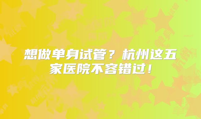想做单身试管？杭州这五家医院不容错过！