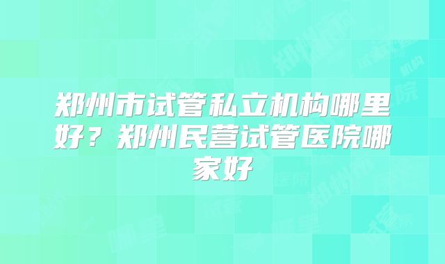 郑州市试管私立机构哪里好？郑州民营试管医院哪家好