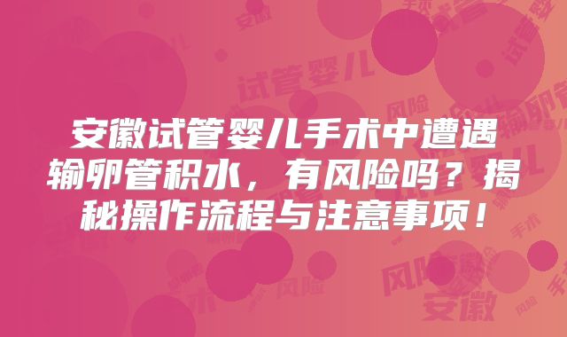 安徽试管婴儿手术中遭遇输卵管积水，有风险吗？揭秘操作流程与注意事项！