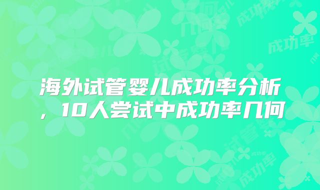 海外试管婴儿成功率分析，10人尝试中成功率几何