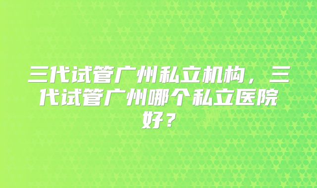 三代试管广州私立机构，三代试管广州哪个私立医院好？