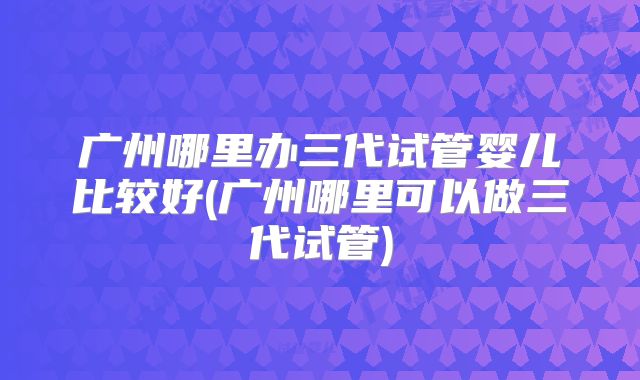 广州哪里办三代试管婴儿比较好(广州哪里可以做三代试管)