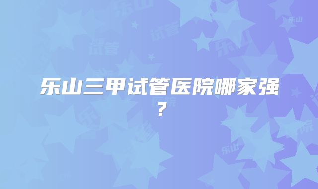 乐山三甲试管医院哪家强?
