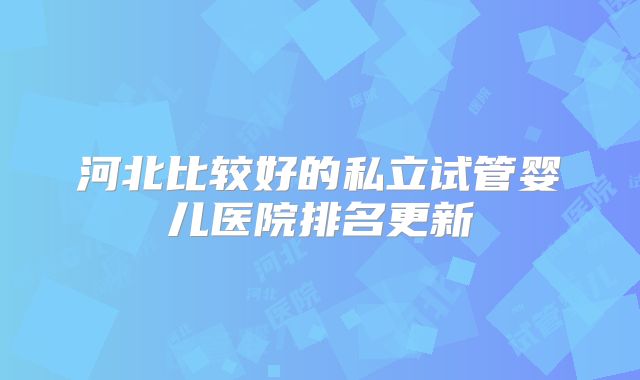 河北比较好的私立试管婴儿医院排名更新