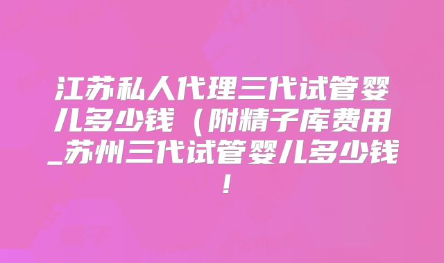 江苏私人代理三代试管婴儿多少钱(附精子库费用_苏州三代试管婴儿多少钱!