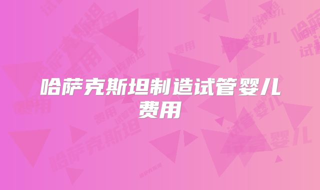 哈萨克斯坦制造试管婴儿费用