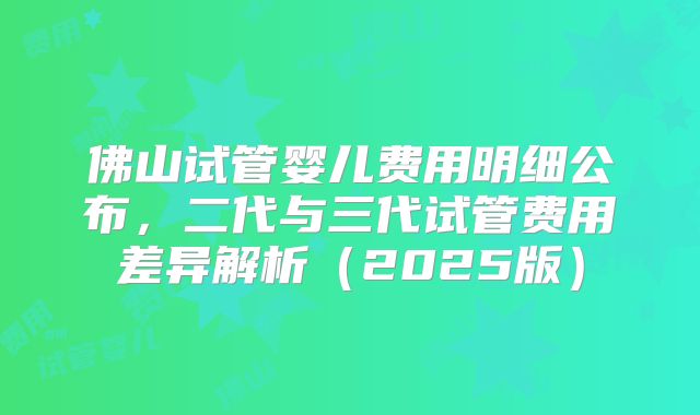 佛山试管婴儿费用明细公布,二代与三代试管费用差异解析(2025版)