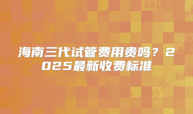 海南三代试管费用贵吗？2025最新收费标准