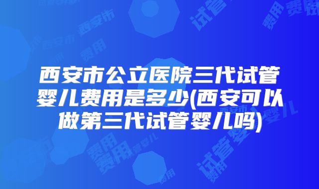 西安市公立医院三代试管婴儿费用是多少(西安可以做第三代试管婴儿吗)