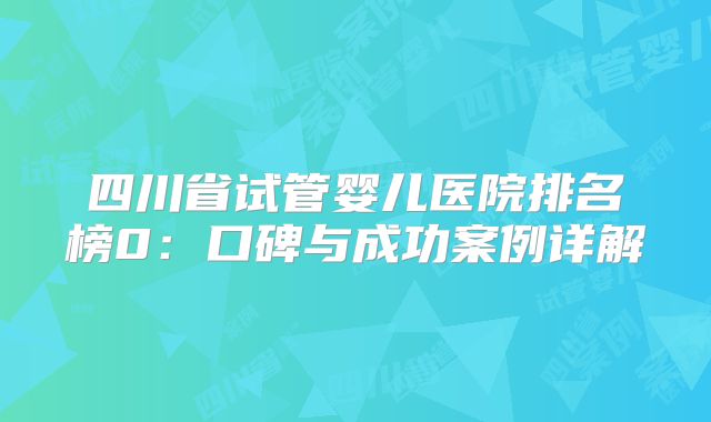 四川省试管婴儿医院排名榜0:口碑与成功案例详解