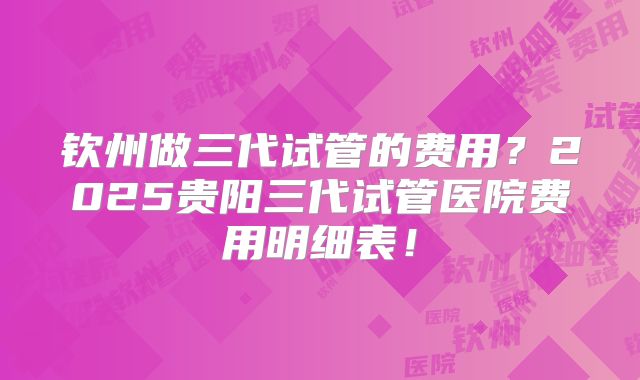 钦州做三代试管的费用？2025贵阳三代试管医院费用明细表！
