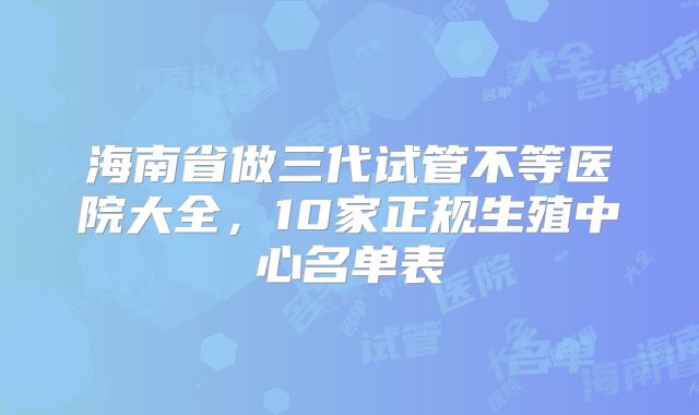 海南省做三代试管不等医院大全，10家正规生殖中心名单表