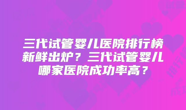 三代试管婴儿医院排行榜新鲜出炉?三代试管婴儿哪家医院成功率高?