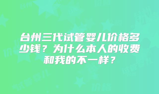台州三代试管婴儿价格多少钱？为什么本人的收费和我的不一样？