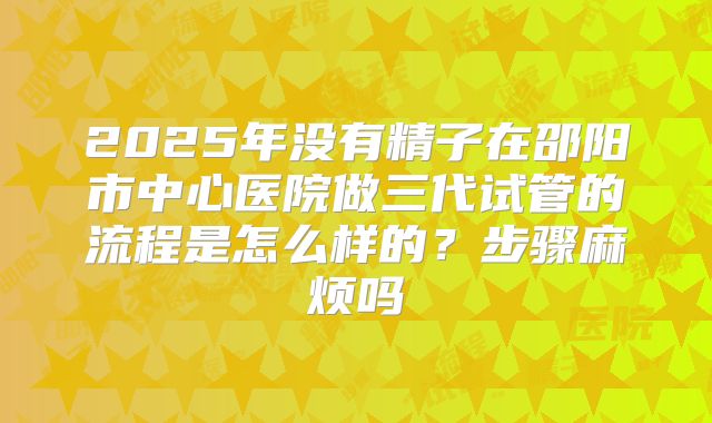 2025年没有精子在邵阳市中心医院做三代试管的流程是怎么样的？步骤麻烦吗