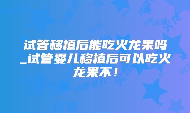 试管移植后能吃火龙果吗_试管婴儿移植后可以吃火龙果不！