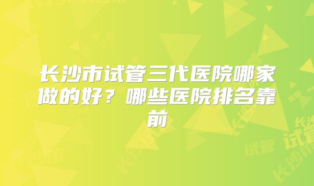 长沙市试管三代医院哪家做的好？哪些医院排名靠前