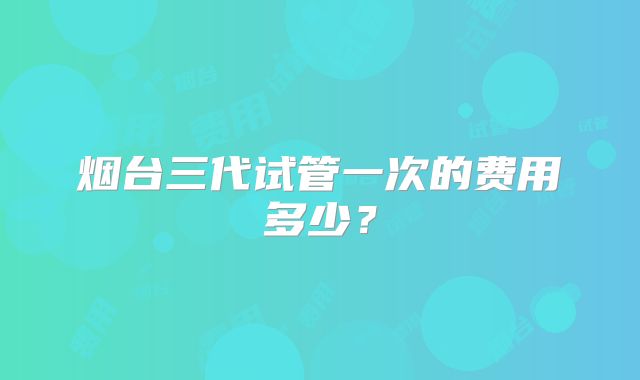 烟台三代试管一次的费用多少？