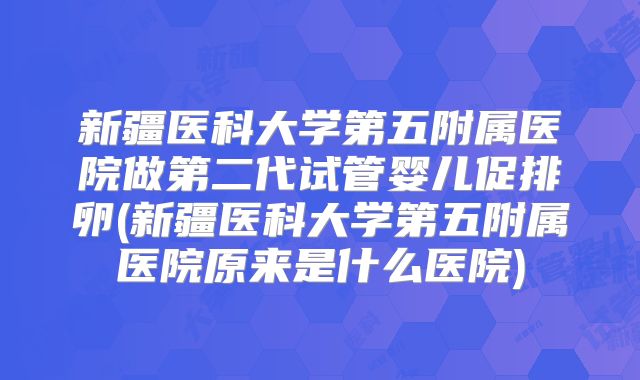 新疆医科大学第五附属医院做第二代试管婴儿促排卵(新疆医科大学第五附属医院原来是什么医院)