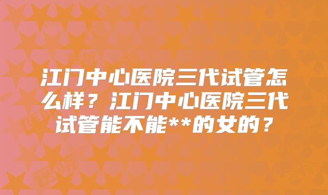 江门中心医院三代试管怎么样？江门中心医院三代试管能不能**的女的？