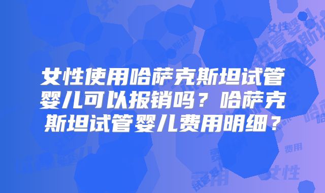 女性使用哈萨克斯坦试管婴儿可以报销吗？哈萨克斯坦试管婴儿费用明细？