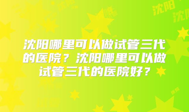 沈阳哪里可以做试管三代的医院？沈阳哪里可以做试管三代的医院好？