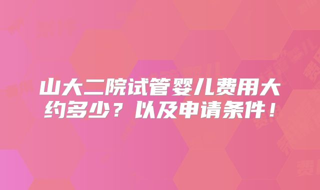 山大二院试管婴儿费用大约多少？以及申请条件！