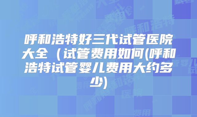 呼和浩特好三代试管医院大全（试管费用如何(呼和浩特试管婴儿费用大约多少)