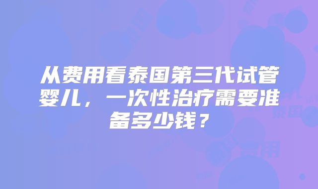 从费用看泰国第三代试管婴儿,一次性治疗需要准备多少钱?