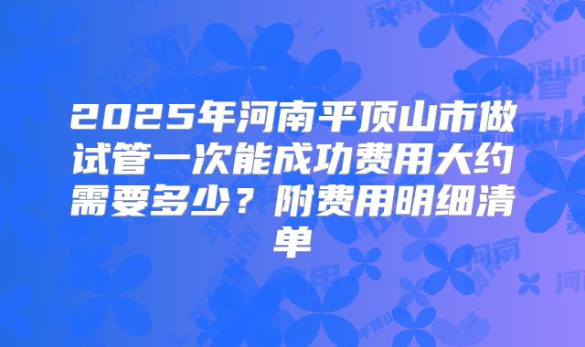 2025年河南平顶山市做试管一次能成功费用大约需要多少？附费用明细清单