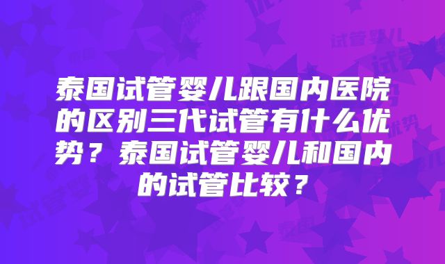 泰国试管婴儿跟国内医院的区别三代试管有什么优势？泰国试管婴儿和国内的试管比较？