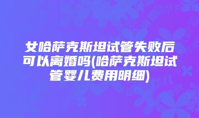 女哈萨克斯坦试管失败后可以离婚吗(哈萨克斯坦试管婴儿费用明细)